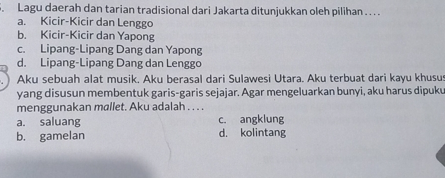 Lagu daerah dan tarian tradisional dari Jakarta ditunjukkan oleh pilihan . . .
a. Kicir-Kicir dan Lenggo
b. Kicir-Kicir dan Yapong
c. Lipang-Lipang Dang dan Yapong
d. Lipang-Lipang Dang dan Lenggo
Aku sebuah alat musik. Aku berasal dari Sulawesi Utara. Aku terbuat dari kayu khusus
yang disusun membentuk garis-garis sejajar. Agar mengeluarkan bunyi, aku harus dipuku
menggunakan mallet. Aku adalah . . . .
a. saluang c. angklung
b. gamelan d. kolintang