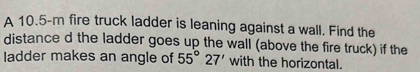 A 10.5-m fire truck ladder is leaning against a wall. Find the 
distance d the ladder goes up the wall (above the fire truck) if the 
ladder makes an angle of 55°27' with the horizontal.