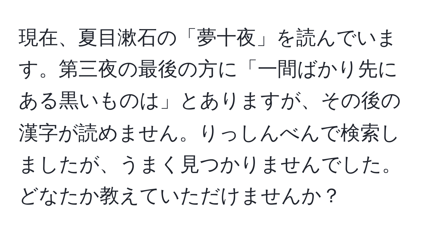 現在、夏目漱石の「夢十夜」を読んでいます。第三夜の最後の方に「一間ばかり先にある黒いものは」とありますが、その後の漢字が読めません。りっしんべんで検索しましたが、うまく見つかりませんでした。どなたか教えていただけませんか？