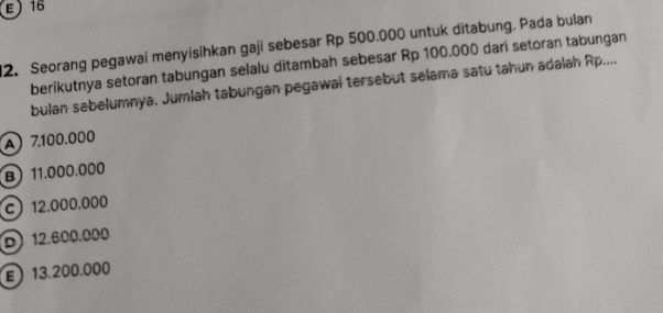 E) 16
2. Seorang pegawai menyisihkan gaji sebesar Rp 500.000 untuk ditabung. Pada bulan
berikutnya setoran tabungan selalu ditambah sebesar Rp 100.000 dari setoran tabungan
bulan sebelumnya, Jumlah tabungan pegawal tersebut selama satu tahun adalah Rp....
A 7.100.000
B) 11.000.000
c 12.000.000
D 12.600.000
E 13.200.000