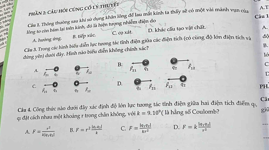 một
quả cầu
phần 2: câU hỏi củnG cố lý thuyết
u làm x n. Lực C
A.T
ló, xác Câu 1. Thông thường sau khi sử dụng khăn lồng để lau mắt kính ta thấy sẽ có một vài mảnh vụn của
y bảng iữa ha
Câu 1
n hệ rơng
lông tơ còn bám lại trên kính, đó là hiện tượng nhiễm điện do
uả c A. hưởng ứng. B. tiếp xúc. C. cọ xát. D. khác cấu tạo vật chất.
A.
Tiện t
Câu 3. Trong các hình biểu diễn lực tương tác tĩnh điện giữa các điện tích (có cùng độ lớn điện tích và độ
B.
đứng yên) dưới đây. Hình nào biểu diễn không chính xác?
ló
B.
A.
vector F_21 q_1 q_2 vector F_12 C
vector F_21 q_1
a_2 vector F_12
D
C.
D. vector F_21 vector F_12 q_2
vector F_21 q_1 q_2 vector F_12
q1
PH
Cât
Câu 4. Công thức nào dưới đây xác định độ lớn lực tương tác tĩnh điện giữa hai điện tích điểm qi,
q2 đặt cách nhau một khoảng r trong chân không, với k=9.10^9 ( là hằng số Coulomb? giū
A. F=frac r^2k|q_1q_2| B. F=r^2frac |q_1q_2|k C. F=frac |q_1q_2|kr^2 D. F=kfrac |q_1q_2|r^2