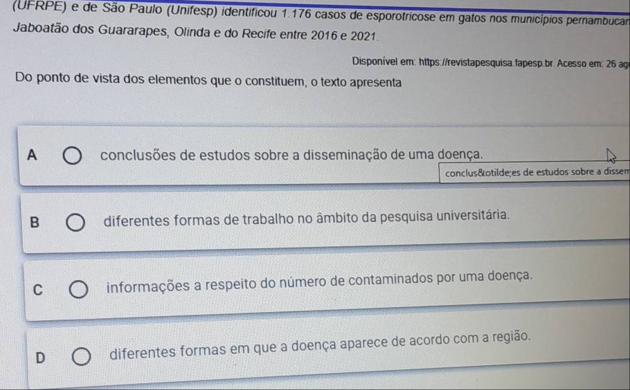 (UFRPE) e de São Paulo (Unifesp) identificou 1.176 casos de esporotricose em gatos nos municípios pernambucar
Jaboatão dos Guararapes, Olinda e do Recife entre 2016 e 2021.
Disponível em: https://revistapesquisa.fapesp.br. Acesso em: 26 ag
Do ponto de vista dos elementos que o constituem, o texto apresenta
A conclusões de estudos sobre a disseminação de uma doença.
conclusões de estudos sobre a dissen
B diferentes formas de trabalho no âmbito da pesquisa universitária.
C informações a respeito do número de contaminados por uma doença.
D diferentes formas em que a doença aparece de acordo com a região.