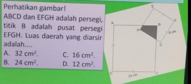 Perhatikan gambar!
ABCD dan EFGH adalah persegi,
titik B adalah pusat persegi
EFGH. Luas daerah yang diarsir
adalah....
A. 32cm^2. C. 16cm^2.
B. 24cm^2. D. 12cm^2.