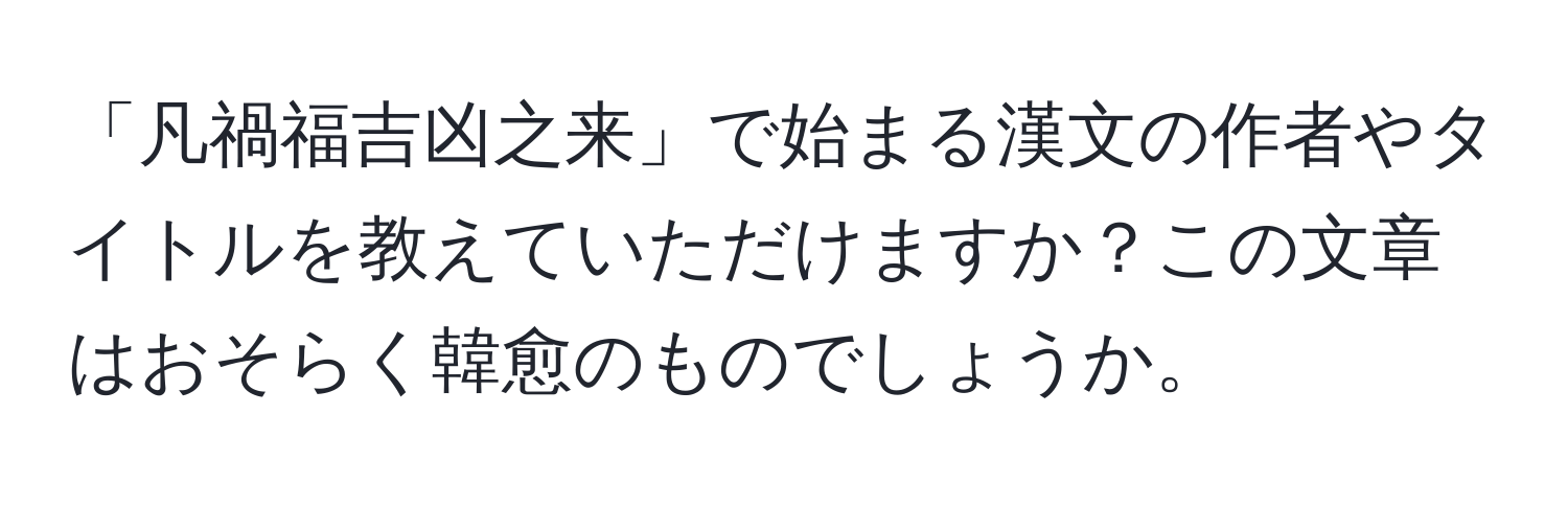 「凡禍福吉凶之来」で始まる漢文の作者やタイトルを教えていただけますか？この文章はおそらく韓愈のものでしょうか。