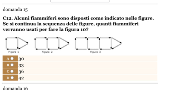 domanda 15
C12. Alcuni fiammiferi sono disposti come indicato nelle figure.
Se si continua la sequenza delle figure, quanti fiammiferi
verranno usati per fare la figura 10?
A 30
B ● 33
C ● 36
D ● 42
domanda 16