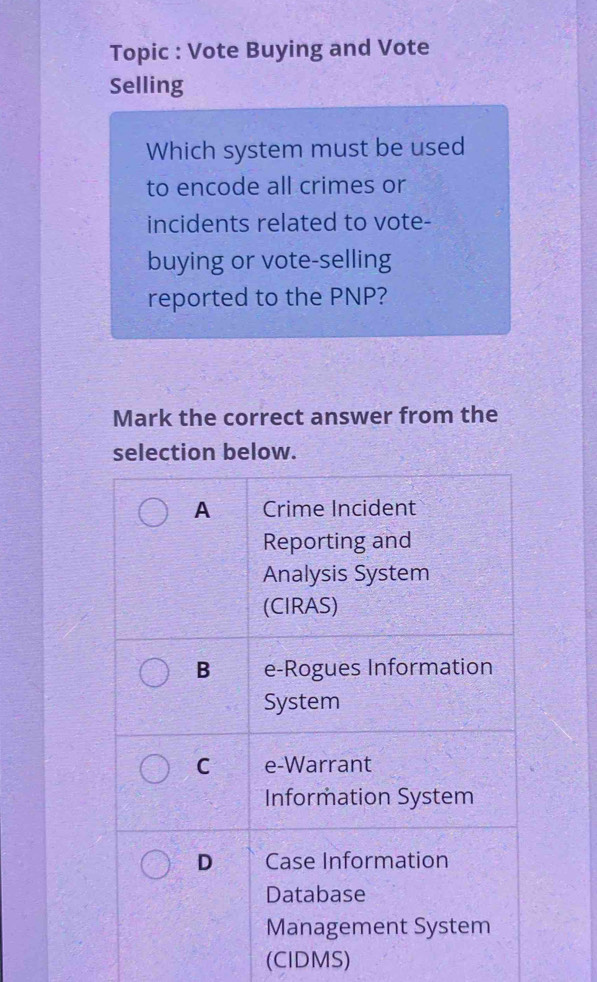 Topic : Vote Buying and Vote
Selling
Which system must be used
to encode all crimes or
incidents related to vote-
buying or vote-selling
reported to the PNP?
Mark the correct answer from the
selection below.
A Crime Incident
Reporting and
Analysis System
(CIRAS)
B e-Rogues Information
System
C e-Warrant
Information System
D Case Information
Database
Management System
(CIDMS)