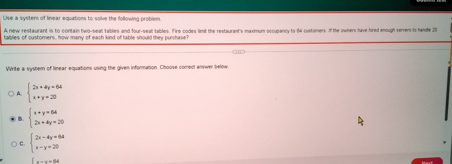 Use a system of linear equations to solve the following problem.
A new restaurant is to contain two-seat tables and four-seat tables. Fire codes limit the restaurant's maximum occupancy to 64 customers. If the owners have hired enough servers to handle 20
tables of customers, how many of each kind of table should they purchase?
Write a system of linear equations using the given information. Choose correct answer below.
A. beginarrayl 2x+4y=64 x+y=20endarray.
B. beginarrayl x+y=64 2x+4y=20endarray.
C. beginarrayl 2x-4y=64 x-y=20endarray.
x-y=64
Mavt