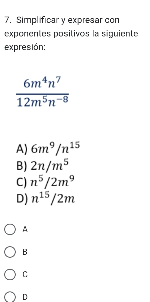 Simplificar y expresar con
exponentes positivos la siguiente
expresión:
 6m^4n^7/12m^5n^(-8) 
A) 6m^9/n^(15)
B) 2n/m^5
C) n^5/2m^9
D) n^(15)/2m
A
B
C
D