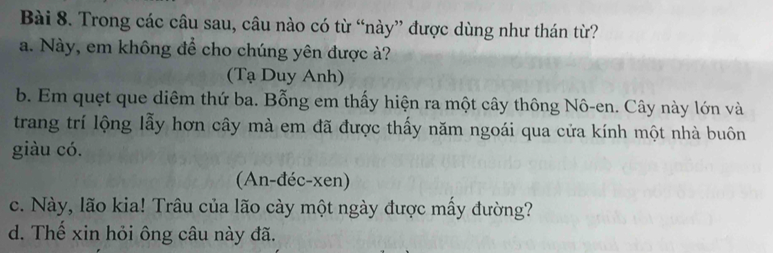 Trong các câu sau, câu nào có từ “này” được dùng như thán từ?
a. Này, em không để cho chúng yên được ?
(Tạ Duy Anh)
b. Em quẹt que diêm thứ ba. Bỗng em thấy hiện ra một cây thông Nô-en. Cây này lớn và
trang trí lộng lẫy hơn cây mà em đã được thấy năm ngoái qua cửa kính một nhà buôn
giàu có.
(An-đéc-xen)
c. Này, lão kia! Trâu của lão cày một ngày được mấy đường?
d. Thế xin hỏi ông câu này đã.