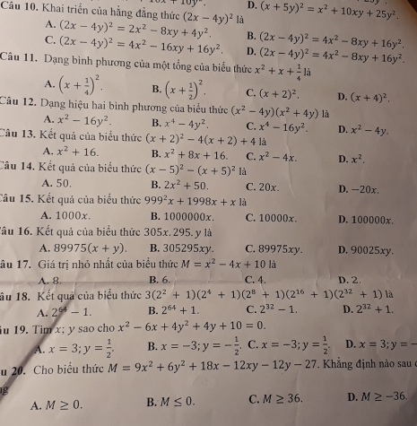 x+10y°. D,
Câu 10. Khai triển của hằng đẳng thức (2x-4y)^2 là (x+5y)^2=x^2+10xy+25y^2.
A. (2x-4y)^2=2x^2-8xy+4y^2. B.
C. (2x-4y)^2=4x^2-16xy+16y^2. D. (2x-4y)^2=4x^2-8xy+16y^2. (2x-4y)^2=4x^2-8xy+16y^2.
Câu 11. Dạng bình phương của một tổng của biểu thức x^2+x+ 1/4 li
A. (x+ 1/4 )^2. B. (x+ 1/2 )^2. C. (x+2)^2. D. (x+4)^2.
Câu 12. Dạng hiệu hai bình phương của biểu thức (x^2-4y)(x^2+4y) là
A. x^2-16y^2. B. x^4-4y^2. C. x^4-16y^2. D. x^2-4y.
Câu 13. Kết quả của biểu thức (x+2)^2-4(x+2)+4 là
A. x^2+16. B. x^2+8x+16. C. x^2-4x. D. x^2.
Câu 14. Kết quả của biểu thức (x-5)^2-(x+5)^2 là
A. 50. B. 2x^2+50. C. 20x. D. -20x.
Câu 15. Kết quả của biểu thức 999^2x+1998x+x là
A. 1000x. B. 1000000x. C. 10000x. D. 100000x.
lâu 16. Kết quả của biểu thức 305x. 295. y là
A. 89975(x+y). B. 305295xy. C. 89975xy. D. 90025xy.
ầu 17. Giá trị nhỏ nhất của biểu thức M=x^2-4x+101a
A. 8. B. 6. C. 4. D. 2
âu 18. Kết quả của biểu thức 3(2^2+1)(2^4+1)(2^8+1)(2^(16)+1)(2^(32)+1) là
A. 2^(64)-1. B. 2^(64)+1. C. 2^(32)-1. D. 2^(32)+1.
u 19. Tim x: y sao cho x^2-6x+4y^2+4y+10=0.
A. x=3;y= 1/2 . B. x=-3;y=- 1/2 . C. x=-3;y= 1/2 . D. x=3;y=-
u 20. Cho biểu thức M=9x^2+6y^2+18x-12xy-12y-27. Khẳng định nào sau ở
g
A. M≥ 0. B. M≤ 0. C. M≥ 36. D. M≥ -36.