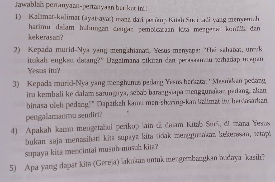 Jawablah pertanyaan-pertanyaan berikut ini! 
1) Kalimat-kalimat (ayat-ayat) mana dari perikop Kitab Suci tadi yang menyentuh 
hatimu dalam hubungan dengan pembicaraan kita mengenai konflik dan 
kekerasan? 
2) Kepada murid-Nya yang mengkhianati, Yesus menyapa: “Hai sahabat, untuk 
itukah engkau datang?” Bagaimana pikiran dan perasaanmu terhadap ucapan 
Yesus itu? 
3) Kepada murid-Nya yang menghunus pedang Yesus berkata: “Masukkan pedang 
itu kembali ke dalam sarungnya, sebab barangsiapa menggunakan pedang, akan 
binasa oleh pedang!” Dapatkah kamu men-sharing-kan kalimat itu berdasarkan 
pengalamanmu sendiri? 
4) Apakah kamu mengetahui perikop lain di dalam Kitab Suci, di mana Yesus 
bukan saja menasihati kita supaya kita tidak menggunakan kekerasan, tetapi 
supaya kita mencintai musuh-musuh kita? 
5) Apa yang dapat kita (Gereja) lakukan untuk mengembangkan budaya kasih?