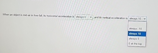 When an object is mid-air in free-fall, its horizontal acceleration is always 0 v and its verticall acceleration is always 10
always -10
always 10
always (
0 at the top