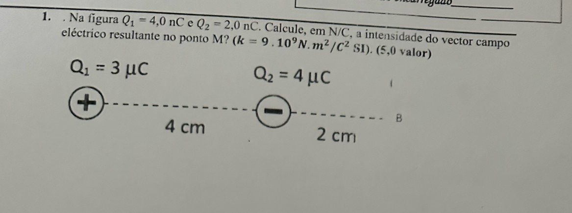 egant 
1. . Na figura Q_1=4,0nC e Q_2=2,0nC
eléctrico resultante no ponto M? . Calcule, em N/C, a intensidade do vector campo
(k=9.10^9N.m^2/C^2SI). (5,0 valor)
Q_1=3mu C
Q_2=4mu C
+ 
B
4 cm 2 cm