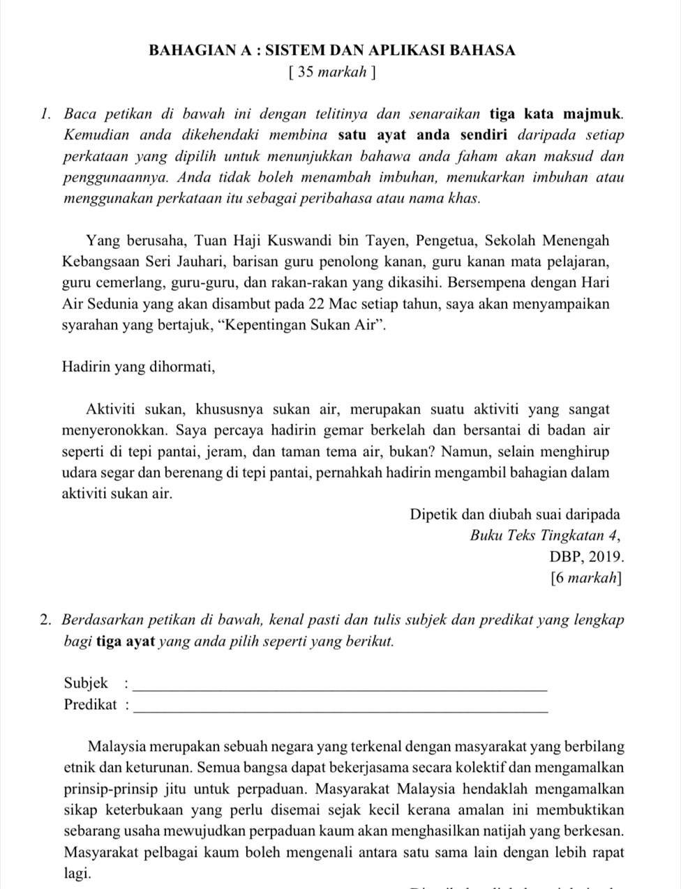 BAHAGIAN A : SISTEM DAN APLIKASI BAHASA
[ 35 markah ]
1. Baca petikan di bawah ini dengan telitinya dan senaraikan tiga kata majmuk.
Kemudian anda dikehendaki membina satu ayat anda sendiri daripada setiap
perkataan yang dipilih untuk menunjukkan bahawa anda faham akan maksud dan
penggunaannya. Anda tidak boleh menambah imbuhan, menukarkan imbuhan atau
menggunakan perkataan itu sebagai peribahasa atau nama khas.
Yang berusaha, Tuan Haji Kuswandi bin Tayen, Pengetua, Sekolah Menengah
Kebangsaan Seri Jauhari, barisan guru penolong kanan, guru kanan mata pelajaran,
guru cemerlang, guru-guru, dan rakan-rakan yang dikasihi. Bersempena dengan Hari
Air Sedunia yang akan disambut pada 22 Mac setiap tahun, saya akan menyampaikan
syarahan yang bertajuk, “Kepentingan Sukan Air”.
Hadirin yang dihormati,
Aktiviti sukan, khususnya sukan air, merupakan suatu aktiviti yang sangat
menyeronokkan. Saya percaya hadirin gemar berkelah dan bersantai di badan air
seperti di tepi pantai, jeram, dan taman tema air, bukan? Namun, selain menghirup
udara segar dan berenang di tepi pantai, pernahkah hadirin mengambil bahagian dalam
aktiviti sukan air.
Dipetik dan diubah suai daripada
Buku Teks Tingkatan 4,
DBP, 2019.
[6 markah]
2. Berdasarkan petikan di bawah, kenal pasti dan tulis subjek dan predikat yang lengkap
bagi tiga ayat yang anda pilih seperti yang berikut.
Subjek :_
_
Predikat :
Malaysia merupakan sebuah negara yang terkenal dengan masyarakat yang berbilang
etnik dan keturunan. Semua bangsa dapat bekerjasama secara kolektif dan mengamalkan
prinsip-prinsip jitu untuk perpaduan. Masyarakat Malaysia hendaklah mengamalkan
sikap keterbukaan yang perlu disemai sejak kecil kerana amalan ini membuktikan
sebarang usaha mewujudkan perpaduan kaum akan menghasilkan natijah yang berkesan.
Masyarakat pelbagai kaum boleh mengenali antara satu sama lain dengan lebih rapat
lagi.