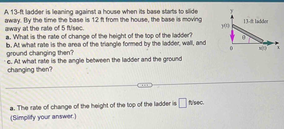 A 13-ft ladder is leaning against a house when its base starts to slide 
away. By the time the base is 12 ft from the house, the base is moving
away at the rate of 5 ft/sec. 
a. What is the rate of change of the height of the top of the ladder?
b. At what rate is the area of the triangle formed by the ladder, wall, and
ground changing then? 
c. At what rate is the angle between the ladder and the ground
changing then?
a. The rate of change of the height of the top of the ladder is  ft/sec.
(Simplify your answer.)