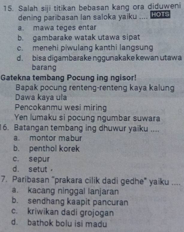 Salah siji titikan bebasan kang ora diduweni
dening paribasan lan saloka yaiku .... Hots
a. mawa teges entar
b. gambarake watak utawa sipat
c. menehi piwulang kanthi langsung
d. bisa digambarake nggunakake kewan utawa
barang
Gatekna tembang Pocung ing ngisor!
Bapak pocung renteng-renteng kaya kalung
Dawa kaya ula
Pencokanmu wesi miring
Yen lumaku si pocung ngumbar suwara
16. Batangan tembang ing dhuwur yaiku ....
a. montor mabur
b. penthol korek
c. sepur
d. setut
7. Paribasan “prakara cilik dadi gedhe” yaiku ....
a. kacang ninggal lanjaran
b. sendhang kaapit pancuran
c. kriwikan dadi grojogan
d. bathok bolu isi madu