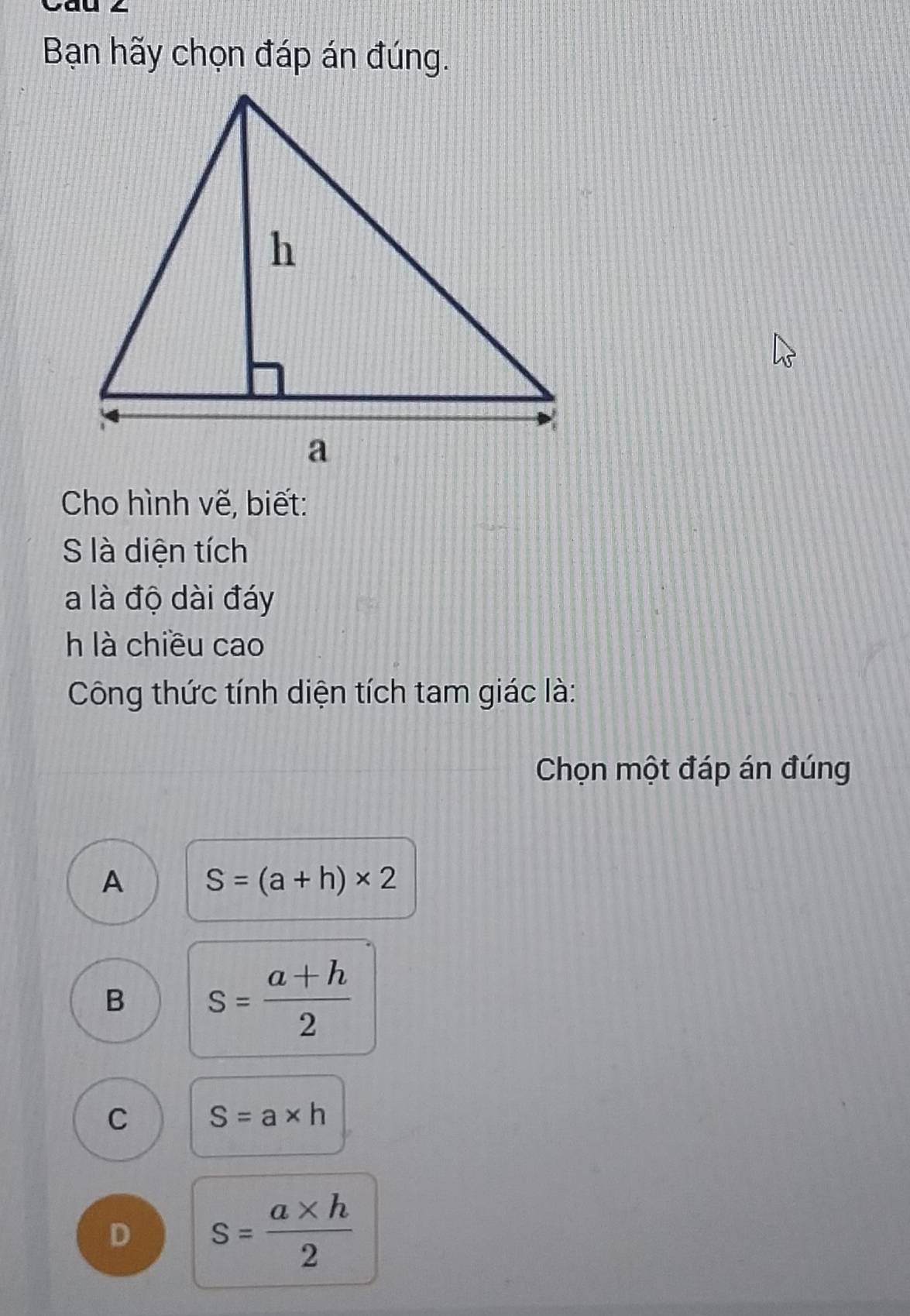 Cau 2
Bạn hãy chọn đáp án đúng.
Cho hình vẽ, biết:
S là diện tích
a là độ dài đáy
h là chiều cao
Công thức tính diện tích tam giác là:
Chọn một đáp án đúng
A S=(a+h)* 2
B s= (a+h)/2 
C S=a* h
D s= (a* h)/2 