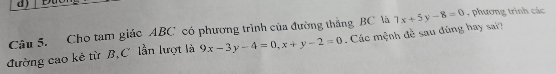 D
7x+5y-8=0 , phương trình các
Câu 5. Cho tam giác ABC có phương trình của đường thắng BC là . Các mệnh đề sau đúng hay sai?
đường cao kẻ từ B,C lần lượt là 9x-3y-4=0, x+y-2=0