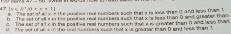 For items 47
47.(x∈ R^+|0
a. The set of all x in the positive real numbers such that x is less than 0 and less than 1
b. The set of all x in the positive real numbers such that x is less than 0 and greater than
c. The set of all x in the positive real numbers such that x is greater than 0 and less than
d. The set of all x in the real numbers such that x is greater than 0 and less than 1