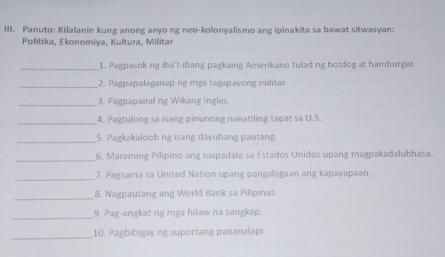 Panuto: Kilalanin kung anong anyo ng neo-kolonyalismo ang ipinakita sa bawat sitwasyon: 
Politika, Ekonomiya, Kultura, Militar 
_1. Pagpasok ng iba’t-ibang pagkaing Amerikano tulad ng hotdog at hamburger. 
_2. Pagpapalaganap ng mga tagapayong militar. 
_3. Pagpapairal ng Wikang Ingles. 
_4. Pagtulong sa isang pinunong nanatiling tapat sa U.S. 
_5. Pagkakaloob ng isang dayuhang pautang. 
_6. Maraming Pilipino ang naipadala sa Estados Unidos upang magpakadalubhasa. 
_7. Pagsama sa United Nation upang pangalagaan ang kapayapaan. 
_8. Nagpautang ang World Bank sa Pilipinas. 
_9. Pag-angkat ng mga hilaw na sangkap. 
_ 
10. Pagbibigay ng suportang pananalapi