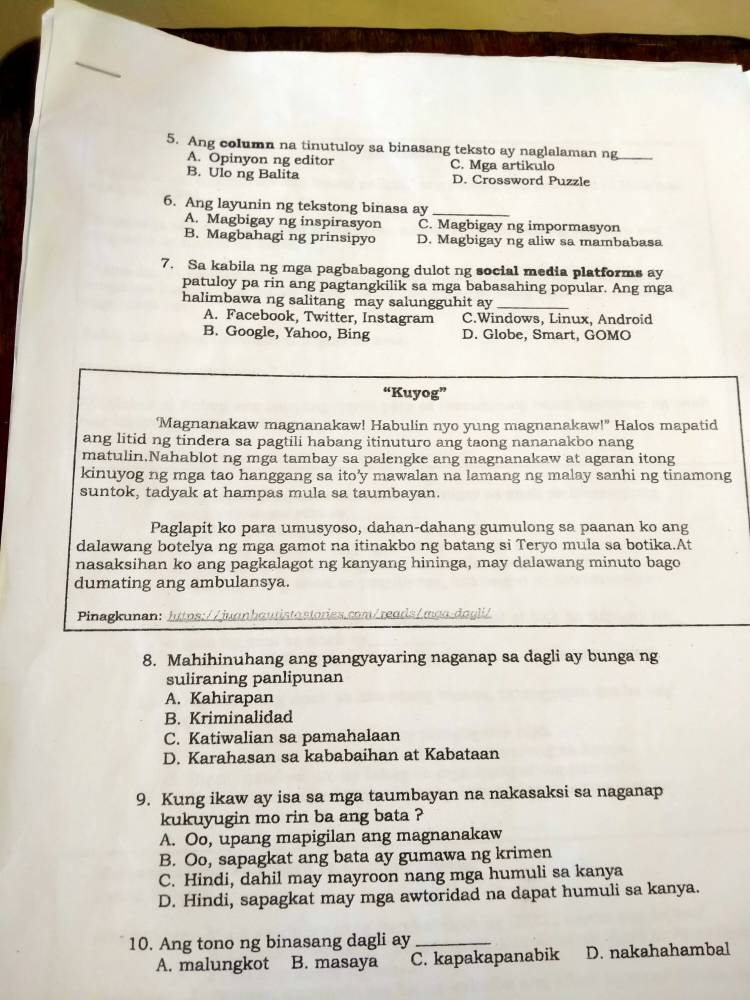 Ang column na tinutuloy sa binasang teksto ay naglalaman ng_
A. Opinyon ng editor C. Mga artikulo
B. Ulo ng Balita D. Crossword Puzzle
6. Ang layunin ng tekstong binasa ay_
A. Magbigay ng inspirasyon C. Magbigay ng impormasyon
B. Magbahagi ng prinsipyo D. Magbigay ng aliw sa mambabasa
7. Sa kabila ng mga pagbabagong dulot ng social media platforms ay
patuloy pa rin ang pagtangkilik sa mga babasahing popular. Ang mga
halimbawa ng salitang may salungguhit ay_
A. Facebook, Twitter, Instagram C.Windows, Linux, Android
B. Google, Yahoo, Bing D. Globe, Smart, GOMO
“Kuyog”
‘Magnanakaw magnanakaw! Habulin nyo yung magnanakaw!" Halos mapatid
ang litid ng tindera sa pagtili habang itinuturo ang taong nananakbo nang
matulin.Nahablot ng mga tambay sa palengke ang magnanakaw at agaran itong
kinuyog ng mga tao hanggang sa ito’y mawalan na lamang ng malay sanhi ng tinamong
suntok, tadyak at hampas mula sa taumbayan.
Paglapit ko para umusyoso, dahan-dahang gumulong sa paanan ko ang
dalawang botelya ng mga gamot na itinakbo ng batang si Teryo mula sa botika.At
nasaksihan ko ang pagkalagot ng kanyang hininga, may dalawang minuto bago
dumating ang ambulansya.
Pinagkunan: https://juanhautistastories.com/reads/mạa-dagli/
8. Mahihinuhang ang pangyayaring naganap sa dagli ay bunga ng
suliraning panlipunan
A. Kahirapan
B. Kriminalidad
C. Katiwalian sa pamahalaan
D. Karahasan sa kababaihan at Kabataan
9. Kung ikaw ay isa sa mga taumbayan na nakasaksi sa naganap
kukuyugin mo rin ba ang bata ?
A. Oo, upang mapigilan ang magnanakaw
B. Oo, sapagkat ang bata ay gumawa ng krimen
C. Hindi, dahil may mayroon nang mga humuli sa kanya
D. Hindi, sapagkat may mga awtoridad na dapat humuli sa kanya.
10. Ang tono ng binasang dagli ay_
A. malungkot B. masaya C. kapakapanabik D. nakahahambal