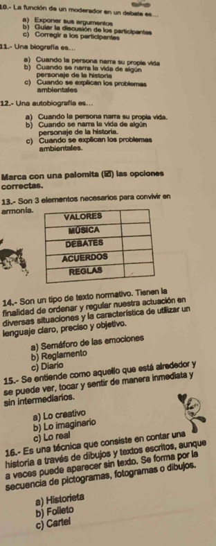 10.- La función de un moderador en un debate es...
a) Exponer sus argumentos
b) Guiar la discusión de los participantes
c) Corregir a los participantes
11.- Una biografía es..
a) Cuando la persona narra su propía vida
b) Cuando se narra la vida de elgún
personaje de la historía
c) Cuando se explican los problemas
ambientales
12.- Una autobiografía es...
a) Cuando la persona narra su propia vida.
b) Cuando se narra la vida de algún
personaje de la historia.
c) Cuando se explican los problemas
ambientales.
Marca con una palomita () las opciones
correctas.
13.- Son 3 elementos necesarios para convivir en
armonia.
14.- Son un tipo de texto normativo. Tienen la
finalidad de ordenar y regular nuestra actuación en
diversas situaciones y la característica de utilizar un
lenguaje claro, preciso y objetivo.
a) Semáforo de las emociones
b) Reglamento
c) Diario
15.- Se entiende como aquello que está alrededor y
se puede ver, tocar y sentir de manera inmediata y sin intermediarios.
a) Lo creativo
b) Lo imaginario
c) Lo real
16.- Es una técnica que consiste en contar una
historia a través de dibujos y textos escritos, aunque
a veces puede aparecer sin texto. Se forma por la
secuencia de pictogramas, fotogramas o dibujos.
a) Historieta
c) Cartel b) Folleto