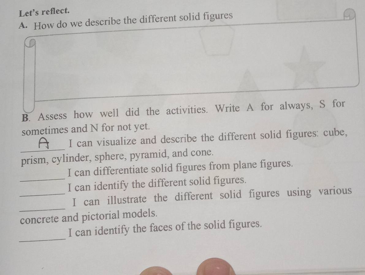 Let’s reflect. 
A. How do we describe the different solid figures 
B. Assess how well did the activities. Write A for always, S for 
sometimes and N for not yet. 
_ 
I can visualize and describe the different solid figures: cube, 
prism, cylinder, sphere, pyramid, and cone. 
I can differentiate solid figures from plane figures. 
_I can identify the different solid figures. 
_ 
_I can illustrate the different solid figures using various 
concrete and pictorial models. 
_ 
I can identify the faces of the solid figures.