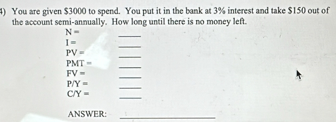 You are given $3000 to spend. You put it in the bank at 3% interest and take $150 out of 
the account semi-annually. How long until there is no money left. 
_
N=
_
I=
PV=
_
PMT=
_ 
_
FV=
P/Y=
_
C/Y=
_ 
ANSWER:_