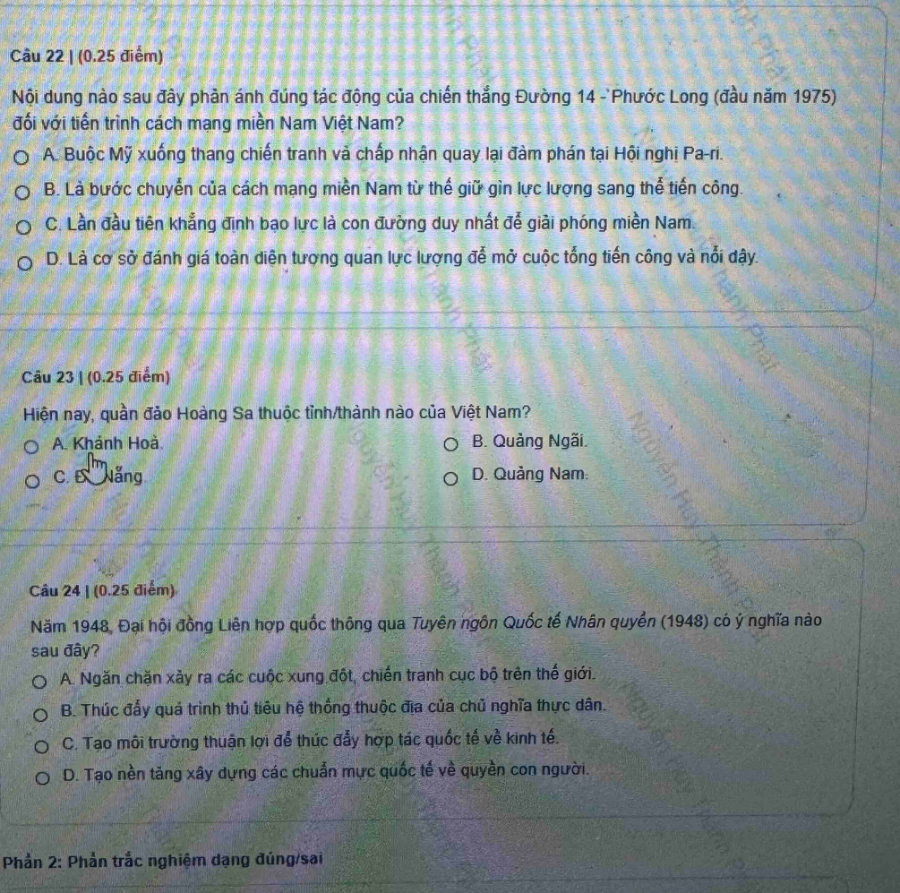 (0.25 điểm)
Nội dung nào sau đây phản ánh đúng tác động của chiến thắng Đường 14 - Phước Long (đầu năm 1975)
đối với tiến trình cách mạng miền Nam Việt Nam?
A. Buộc Mỹ xuống thang chiến tranh và chấp nhận quay lại đàm phán tại Hội nghị Pa-ri.
B. Là bước chuyển của cách mang miền Nam từ thế giữ gìn lực lượng sang thể tiến công.
C. Lần đầu tiên khẳng định bạo lực là con đường duy nhất để giải phóng miền Nam.
D. Là cơ sở đánh giá toàn diện tượng quan lực lượng đễ mở cuộc tổng tiến công và nổi dậy.
Câu 23 | (0.25 điểm)
Hiện nay, quần đảo Hoàng Sa thuộc tỉnh/thành nào của Việt Nam?
A. Khánh Hoà. B. Quảng Ngãi,
C.E Nẵng D. Quảng Nam:
Câu 24 | (0.25 điểm)
Năm 1948, Đại hội đồng Liên hợp quốc thông qua Tuyên ngôn Quốc tế Nhân quyền (1948) có ý nghĩa nào
sau đây?
A. Ngăn chặn xảy ra các cuộc xung đột, chiến tranh cục bộ trên thế giới.
B. Thúc đẩy quả trình thủ tiêu hệ thống thuộc địa của chủ nghĩa thực dân.
C. Tạo môi trường thuận lợi để thúc đẩy hợp tác quốc tế về kinh tế.
D. Tạo nền tăng xây dựng các chuẩn mực quốc tế về quyền con người.
Phần 2: Phần trắc nghiệm dạng đúng/sai