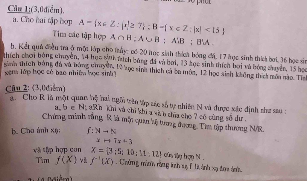 phut 
Câu 1:(3,0điểm). 
a. Cho hai tập hợp A= x∈ Z:|x|≥ 7; B= x∈ Z:|x|<15
Tìm các tập hợp A∩ B; A∪ B; AB; BA. 
b. Kết quả điều tra ở một lớp cho thấy: có 20 hoc sinh thích bóng đá, 17 học sinh thích bơi, 36 học sin 
thích chơi bóng chuyền, 14 học sinh thích bóng đá và bơi, 13 học sinh thích bơi và bóng chuyền, 15 học 
sinh thích bóng đá và bóng chuyền, 10 học sinh thích cả ba môn, 12 học sinh không thích mồn nào. Tín 
xem lớp học có bao nhiêu học sinh? 
Câu 2: (3,0điểm) 
a. Cho R là một quan hệ hai ngôi trên tập các số tự nhiên N và được xác định như sau :
a,b∈ N; aRb khi và chỉ khỉ a và b chia cho 7 có cùng số dư . 
Chứng minh rằng R là một quan hệ tương đương. Tìm tập thương N/R. 
b. Cho ánh xạ: f:Nto N
xto 7x+3
và tập hợp con X= 3;5;10;11;12 của tập hợp N. 
Tìm f(X) và f^(-1)(X). Chứng minh rằng ánh xạ f là ánh xạ đơn ánh,