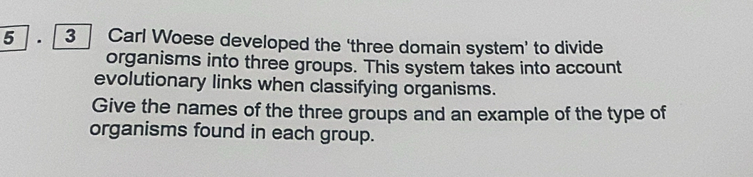 5 . 3 Carl Woese developed the ‘three domain system’ to divide 
organisms into three groups. This system takes into account 
evolutionary links when classifying organisms. 
Give the names of the three groups and an example of the type of 
organisms found in each group.