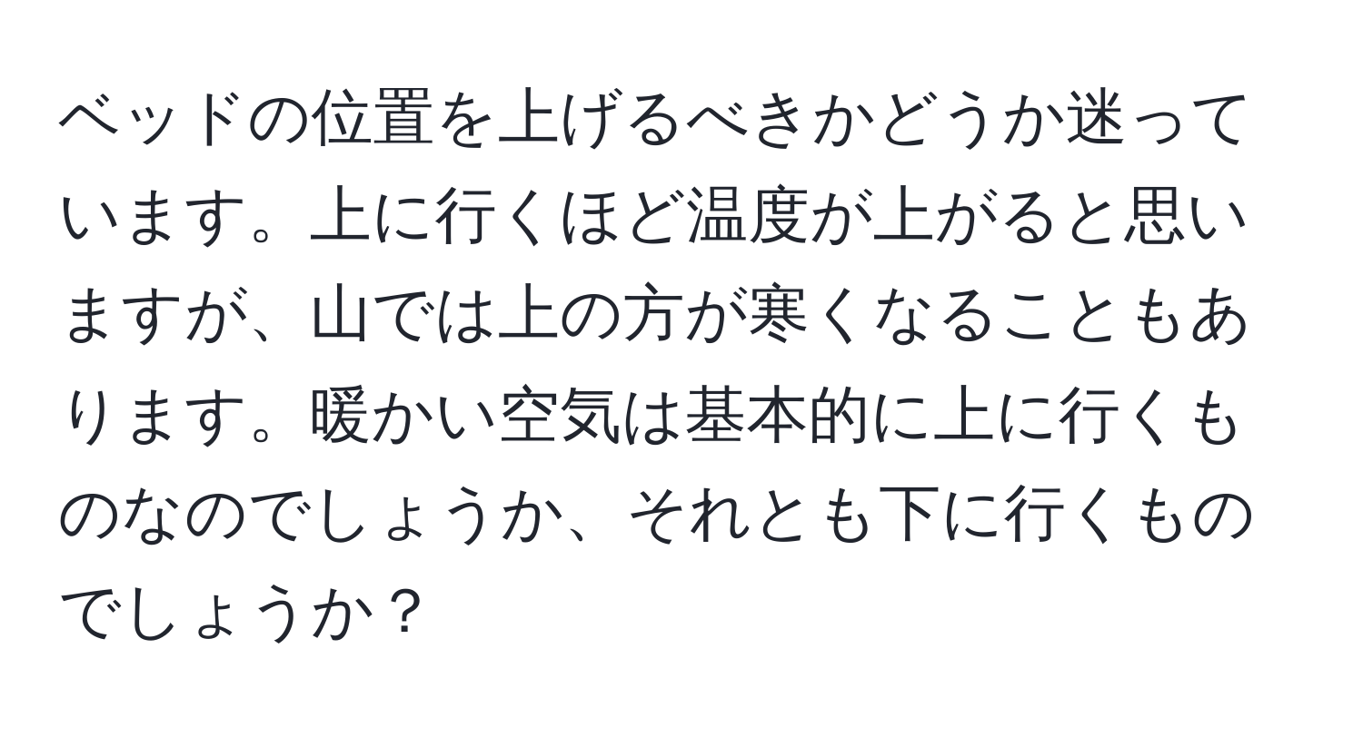 ベッドの位置を上げるべきかどうか迷っています。上に行くほど温度が上がると思いますが、山では上の方が寒くなることもあります。暖かい空気は基本的に上に行くものなのでしょうか、それとも下に行くものでしょうか？