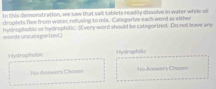 In this demonstration, we saw that salt tablets readily dissolve in water while oil
droplets flee from water, refusing to mix. Categorize each word as either
hydrophobic or hydrophilic. (Every word should be categorized. Do not leave any
words uncategorized.)
Hydrophobic Hydrophilic
No Answers Chosen No Answers Chosen