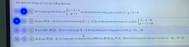 Xác định tính đúng, sai của các khẳng định sau:
D S đ có phương trình tham số beginarrayl x=2-t y=tendarray. khi đó phương trình tổng quát của đ là: x+y+2=0
D S b^(qua A(3;-1) và có vectơ chỉ phương vector u)=(-2;3) , khi đó phương trình tham số của Δ là beginarrayl x=3-2t y=-1+3tendarray.
D S c d qua điểm M (3;-3) và có hệ số gác k=5 3, khi đó phương trình tổng quát của đ là y=5x-18
D d △ di qua B(3;-2) và vuờng góc với đường thẳng MN biết M(0;2), N(1;-3) , khi đó phương trình tổng quát của △ là x-5y-13=0