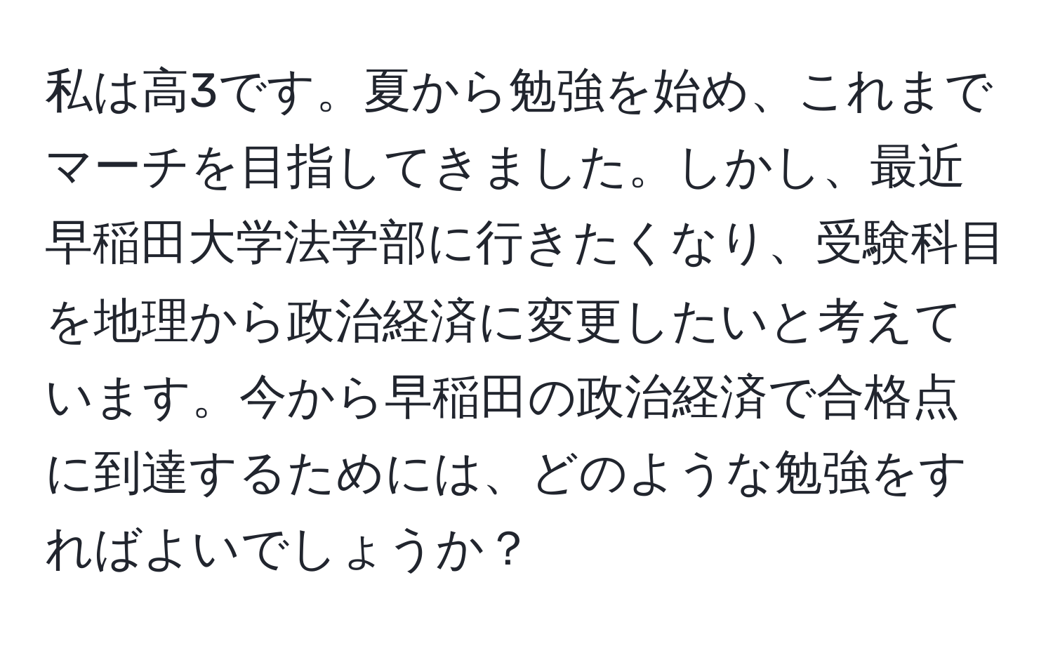 私は高3です。夏から勉強を始め、これまでマーチを目指してきました。しかし、最近早稲田大学法学部に行きたくなり、受験科目を地理から政治経済に変更したいと考えています。今から早稲田の政治経済で合格点に到達するためには、どのような勉強をすればよいでしょうか？