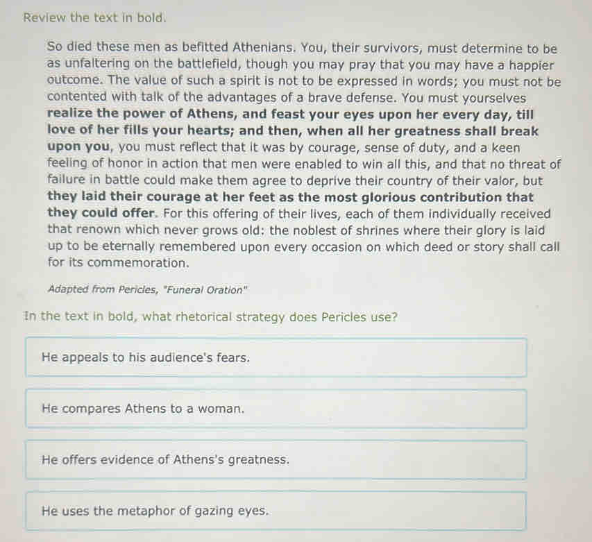 Review the text in bold.
So died these men as befitted Athenians. You, their survivors, must determine to be
as unfaltering on the battlefield, though you may pray that you may have a happier
outcome. The value of such a spirit is not to be expressed in words; you must not be
contented with talk of the advantages of a brave defense. You must yourselves
realize the power of Athens, and feast your eyes upon her every day, till
love of her fills your hearts; and then, when all her greatness shall break
upon you, you must reflect that it was by courage, sense of duty, and a keen
feeling of honor in action that men were enabled to win all this, and that no threat of
failure in battle could make them agree to deprive their country of their valor, but
they laid their courage at her feet as the most glorious contribution that
they could offer. For this offering of their lives, each of them individually received
that renown which never grows old: the noblest of shrines where their glory is laid
up to be eternally remembered upon every occasion on which deed or story shall call
for its commemoration.
Adapted from Pericles, "Funeral Oration"
In the text in bold, what rhetorical strategy does Pericles use?
He appeals to his audience's fears.
He compares Athens to a woman.
He offers evidence of Athens's greatness.
He uses the metaphor of gazing eyes.