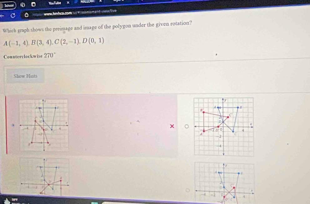 YouTube HALLOW 
0 www.hmhco.com/ui/θ/assossment-wes/live 
Which graph shows the preimage and image of the polygon under the given rotation?
A(-1,4), B(3,4), C(2,-1), D(0,1)
Counterclockwise 270°
Show Hints
y
A 
B 
B' 
C 
. 
D
x
-2 n 0 4
A -2 C
-4
À q a 
y 
A 8
A 
D 
0 
D 
x 
→4 -2 。 4
。 
2