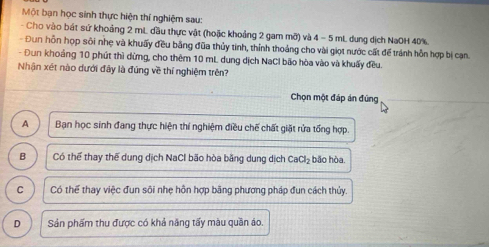 Một bạn học sinh thực hiện thí nghiệm sau:
- Cho vào bát sử khoảng 2 mL đầu thực vật (hoặc khoảng 2 gam mỡ) và 4 - 5 mL dung dịch NaOH 40%.
- Đun hỗn họp sôi nhẹ và khuẩy đều bằng đũa thủy tinh, thính thoảng cho vài giọt nước cất để tránh hỗn hợp bị cạn.
- Đun khoảng 10 phút thì dừng, cho thêm 10 mL. dung dịch NaCl bão hòa vào và khuấy đều.
Nhận xét nào dưới đây là đúng về thí nghiệm trên?
Chọn một đáp án đùng
A Ban học sinh đang thực hiện thí nghiệm điều chế chất giặt rửa tổng hợp.
B Có thể thay thế dung dịch NaCl bão hòa băng dung dịch CaCl_2 bǎo hòa.
C Có thể thay việc đun sôi nhẹ hôn hợp bãng phương pháp đun cách thủy.
D Sản phẩm thu được có khả năng tấy màu quần áo.