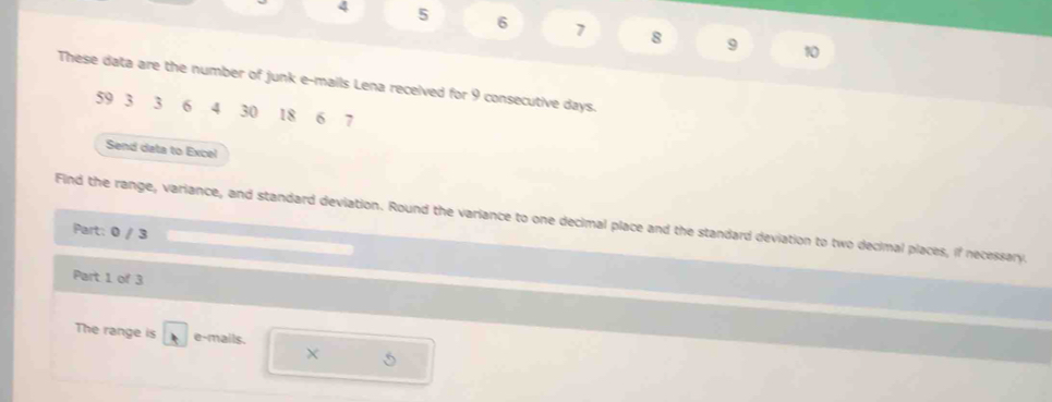 4 5 6 7 8 9
10
These data are the number of junk e-mails Lena received for 9 consecutive days.
59 3 3 6 4 30 18 6 7
Send data to Excel 
Find the range, variance, and standard deviation. Round the variance to one decimal place and the standard deviation to two decimal places, if necessary. 
Part: 0 / 3 
Part 1 of 3 
The range is e-mails.
5