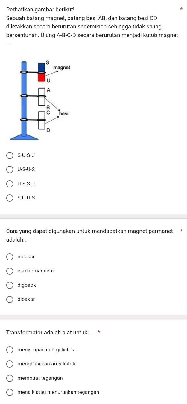 Perhatikan gambar berikut!
Sebuah batang magnet, batang besi AB, dan batang besi CD
diletakkan secara berurutan sedemikian sehingga tidak saling
bersentuhan. Ujung A-B-C- D secara berurutan menjadi kutub magnet
....
S-U-S-U
U-S-U-S
U-S-S-U
S-U-U-S
Cara yang dapat digunakan untuk mendapatkan magnet permanet
adalah...
induksi
elektromagnetik
digosok
dibakar
Transformator adalah alat untuk . . . *
menyimpan energi listrik
menghasilkan arus listrik
membuat tegangan
menaik atau menurunkan tegangan