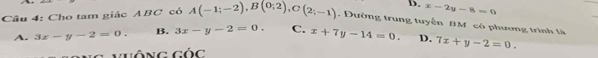 D. x-2y-8=0
Câu 4: Cho tam giác ABC có A(-1;-2), B(0;2), C(2;-1). Đường trung tuyến BM có phương trình là
A. 3x-y-2=0. B. 3x-y-2=0. C. x+7y-14=0. D. 7x+y-2=0. 
Vhông GOC