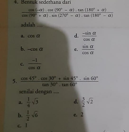 Bentuk sederhana dari
 (cos (-alpha ).cot (90°-alpha ).tan (180°+alpha ))/cos (90°+alpha ).sin (270°-alpha ).tan (180°-alpha ) 
adalah ....
d.
a. cos alpha  (-sin alpha )/cos alpha  
b. -cos alpha e.  sin alpha /cos alpha  
C.  (-1)/cos alpha  
5.  (cos 45°· cos 30°+sin 45°· sin 60°)/tan 30°· tan 60° 
senilai dengan ....
a.  1/4 sqrt(3) d.  3/2 sqrt(2)
b.  1/2 sqrt(6) e. 2
c. 1