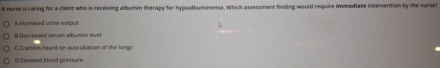 A nurse is caring for a client who is receiving albumin therapy for hypoalbuminemia. Which assessment finding would require immediate intervention by the nurse?
A.Increased urine output
B.Decreased serum albumin level
C.Crackles heard on auscultation of the lungs
D.Elevated blood pressure