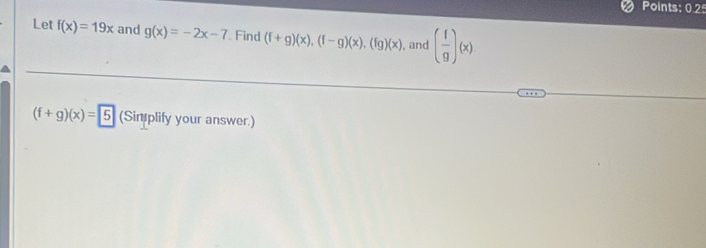 Points: 0.2 
Let f(x)=19x and g(x)=-2x-7 Find (f+g)(x), (f-g)(x), (fg)(x) , and ( f/g )(x)
(f+g)(x)=5 (Sin plify your answer.)