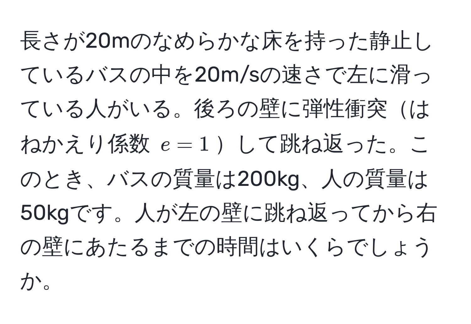 長さが20mのなめらかな床を持った静止しているバスの中を20m/sの速さで左に滑っている人がいる。後ろの壁に弾性衝突はねかえり係数 $e = 1$して跳ね返った。このとき、バスの質量は200kg、人の質量は50kgです。人が左の壁に跳ね返ってから右の壁にあたるまでの時間はいくらでしょうか。