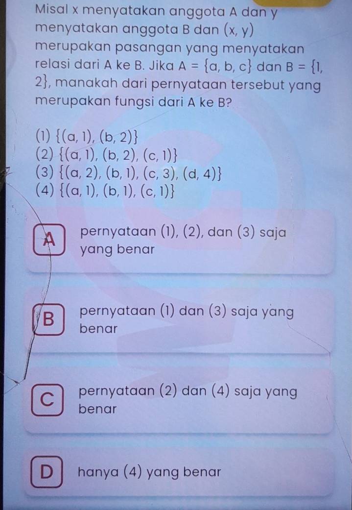 Misal x menyatakan anggota A dan y
menyatakan anggota B dan (x,y)
merupakan pasangan yang menyatakan 
relasi dari A ke B. Jika A= a,b,c dan B= 1,
2 , manakah dari pernyataan tersebut yang
merupakan fungsi dari A ke B?
(1)  (a,1),(b,2)
(2)  (a,1),(b,2),(c,1)
(3)  (a,2),(b,1),(c,3),(d,4)
(4)  (a,1),(b,1),(c,1)
A pernyataan (1), (2), dan (3) saja
yang benar
B pernyataan (1) dan (3) saja yang
benar
C pernyataan (2) dan (4) saja yang
benar
Dhanya (4) yang benar