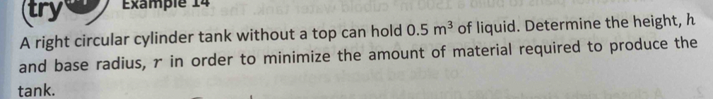 try Example 14 
A right circular cylinder tank without a top can hold 0.5m^3 of liquid. Determine the height, h
and base radius, r in order to minimize the amount of material required to produce the 
tank.