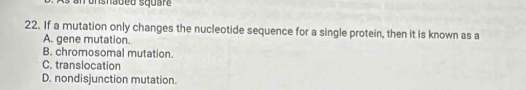 an unsnaded square
22. If a mutation only changes the nucleotide sequence for a single protein, then it is known as a
A. gene mutation.
B. chromosomal mutation.
C. translocation
D. nondisjunction mutation.