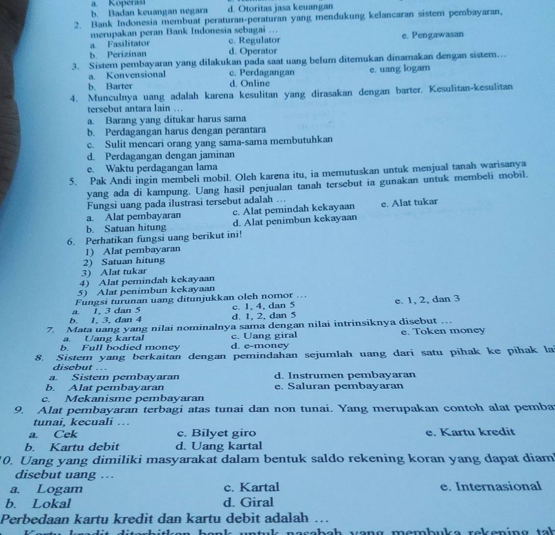 b. Badan keuangan negara d. Otoritas jasa keuangan
2. Bank Indonesia membuat peraturan-peraturan yang mendukung kelancaran sistemn pembayaran,
merupakan peran Bank Indonesia sebagai ...
a. Fasilitator c. Regulator e. Pengawasan
b. Perizinan d. Operator
3. Sistem pembayaran yang dilakukan pada saat uang belum ditemukan dinamakan dengan sistem...
a. Konvensional c. Perdagangan e. uang logam
b. Barter d. Online
4. Munculnya uang adalah karena kesulitan yang dirasakan dengan barter. Kesulitan-kesulitan
tersebut antara lain …
a. Barang yang ditukar harus sama
b. Perdagangan harus dengan perantara
c. Sulit mencari orang yang sama-sama membutuhkan
d. Perdagangan dengan jaminan
e. Waktu perdagangan lama
5. Pak Andi ingin membeli mobil. Oleh karena itu, ia memutuskan untuk menjual tanah warisanya
yang ada di kampung. Uang hasil penjualan tanah tersebut ia gunakan untuk membeli mobil.
Fungsi uang pada ilustrasi tersebut adalah ...
a. Alat pembayaran c. Alat pemindah kekayaan e. Alat tukar
b. Satuan hitung d. Alat penimbun kekayaan
6. Perhatikan fungsi uang berikut ini!
1) Alat pembayaran
2) Satuan hitung
3) Alat tukar
4) Alat pemindah kekayaan
5) Alat penimbun kekayaan
Fungsi turunan uang ditunjukkan oleh nomor ..
a. 1, 3 dan 5 c. 1, 4, dan 5 e. 1, 2, dan 3
b. 1, 3, dan 4 d. 1, 2, dan 5
7. Mata uang yang nilai nominalnya sama dengan nilai intrinsiknya disebut ..
a. Uang kartal c. Uang giral e. Token money
b. Full bodied money d. e-money
8. Sistem yang berkaitan dengan pemindahan sejumlah uang dari satu pihak ke pihak la
disebut …
a. Sistem pembayaran d. Instrumen pembayaran
b. Alat pembayaran e. Saluran pembayaran
c. Mekanisme pembayaran
9. Alat pembayaran terbagi atas tunai dan non tunai. Yang merupakan contoh alat pemba
tunai, kecuali …
a. Cek c. Bilyet giro e. Kartu kredit
b. Kartu debit d. Uang kartal
10. Uang yang dimiliki masyarakat dalam bentuk saldo rekening koran yang dapat diam
disebut uang .
a. Logam c. Kartal e. Internasional
b. Lokal d. Giral
Perbedaan kartu kredit dan kartu debit adalah ….