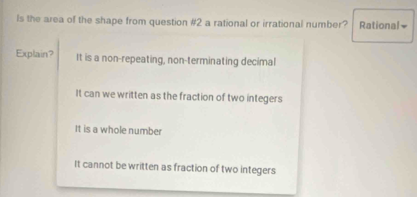 Is the area of the shape from question #2 a rational or irrational number? Rational
Explain? It is a non-repeating, non-terminating decimal
It can we written as the fraction of two integers
It is a whole number
It cannot be written as fraction of two integers